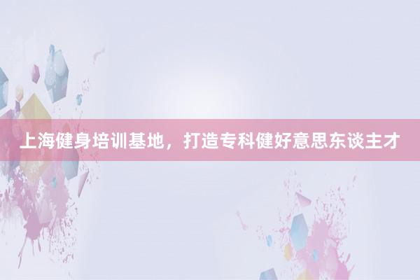 上海健身培训基地，打造专科健好意思东谈主才